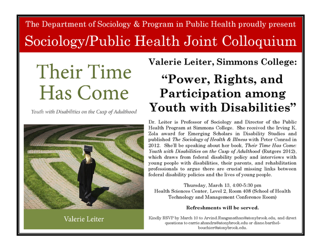 Flyer. Time and place in caption, description as follows; Dr. Leiter is Professor of Sociology and Director of the Public Health Program at Simmons College. She received the Irving K. Zola award for Emerging Scholars in Disability Studies and published The Sociology of Health & Illness with Peter Conrad in 2012. She’ll be speaking about her book, Their Time Has Come: Youth with Disabilities on the Cusp of Adulthood (Rutgers 2012), which draws from federal disability policy and interviews with young people with disabilities, their parents, and rehabilitation professionals to argue there are crucial missing links between federal disability policies and the lives of young people.  Kindly RSVP by March 10 to Arvind.Ranganathan@stonybrook.edu Direct questions to carrie.shandra@stonybrook.edu or diane.barthel-bouchier@stonybrook.edu.